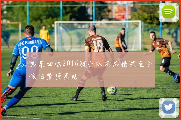 弗莱回忆2016骑士队兄弟情深至今依旧紧密团结