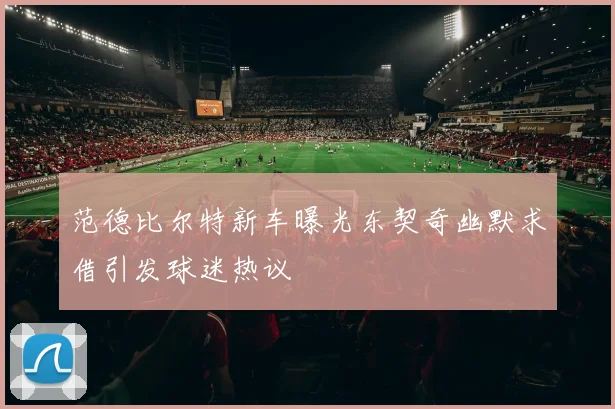 范德比尔特新车曝光东契奇幽默求借引发球迷热议