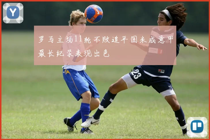 罗马主场11轮不败追平国米成意甲最长纪录表现出色