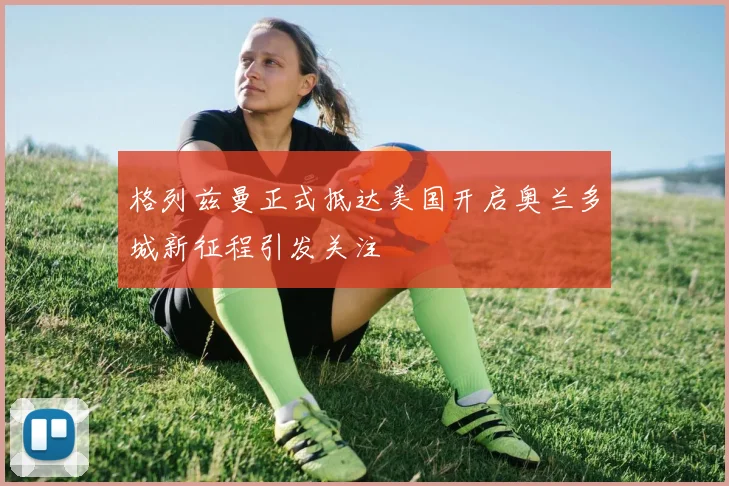格列兹曼正式抵达美国开启奥兰多城新征程引发关注