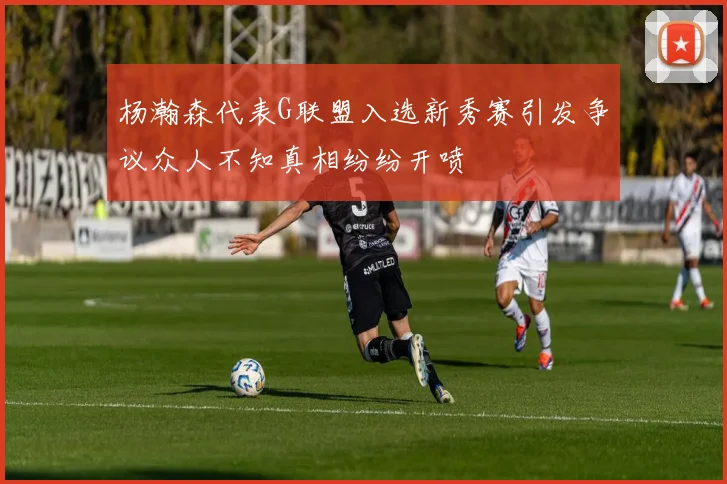 杨瀚森代表G联盟入选新秀赛引发争议众人不知真相纷纷开喷