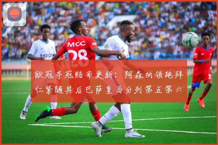 欧冠夺冠赔率更新：阿森纳领跑拜仁紧随其后巴萨皇马分列第五第六位